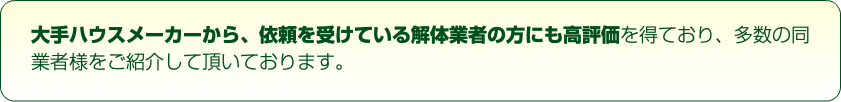 大手ハウスメーカーから、依頼を受けている解体業者の方にも高評価を得ており、多数の同業者様をご紹介して頂いております。