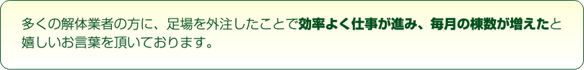 多くの解体業者の方に、足場を外注したことで効率よく仕事が進み、毎月の棟数が増えたと嬉しいお言葉を頂いております。