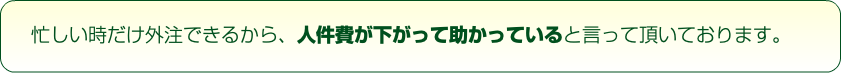 忙しい時だけ外注できるから、人件費が下がって助かっていると言って頂いております。